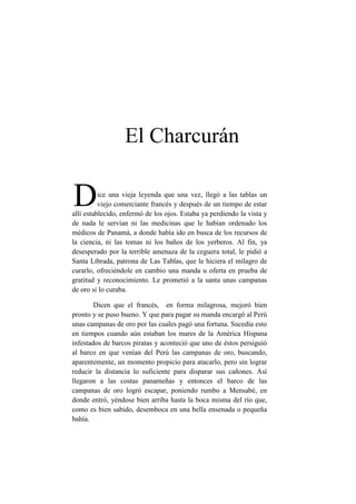 El Charcurán

D         ice una vieja leyenda que una vez, llegó a las tablas un
          viejo comerciante francés y después de un tiempo de estar
allí establecido, enfermó de los ojos. Estaba ya perdiendo la vista y
de nada le servían ni las medicinas que le habían ordenado los
médicos de Panamá, a donde había ido en busca de los recursos de
la ciencia, ni las tomas ni los baños de los yerberos. Al fin, ya
desesperado por la terrible amenaza de la ceguera total, le pidió a
Santa Librada, patrona de Las Tablas, que le hiciera el milagro de
curarlo, ofreciéndole en cambio una manda u oferta en prueba de
gratitud y reconocimiento. Le prometió a la santa unas campanas
de oro si lo curaba.

        Dicen que el francés, en forma milagrosa, mejoró bien
pronto y se puso bueno. Y que para pagar su manda encargó al Perú
unas campanas de oro por las cuales pagó una fortuna. Sucedía esto
en tiempos cuando aún estaban los mares de la América Hispana
infestados de barcos piratas y aconteció que uno de éstos persiguió
al barco en que venían del Perú las campanas de oro, buscando,
aparentemente, un momento propicio para atacarlo, pero sin lograr
reducir la distancia lo suficiente para disparar sus cañones. Así
llegaron a las costas panameñas y entonces el barco de las
campanas de oro logró escapar, poniendo rumbo a Mensabé, en
donde entró, yéndose bien arriba hasta la boca misma del río que,
como es bien sabido, desemboca en una bella ensenada o pequeña
bahía.
 