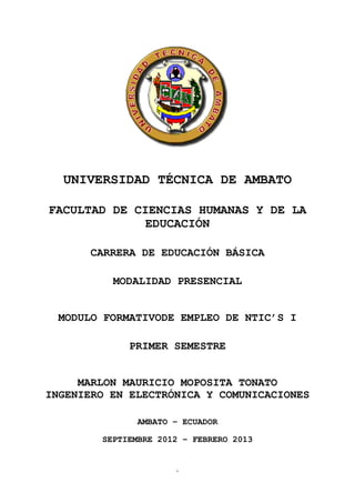 UNIVERSIDAD TÉCNICA DE AMBATO

FACULTAD DE CIENCIAS HUMANAS Y DE LA
              EDUCACIÓN

      CARRERA DE EDUCACIÓN BÁSICA

          MODALIDAD PRESENCIAL


 MODULO FORMATIVODE EMPLEO DE NTIC’S I

             PRIMER SEMESTRE


     MARLON MAURICIO MOPOSITA TONATO
INGENIERO EN ELECTRÓNICA Y COMUNICACIONES

               AMBATO – ECUADOR
                    PORTADA
        SEPTIEMBRE 2012 – FEBRERO 2013


                       1
 