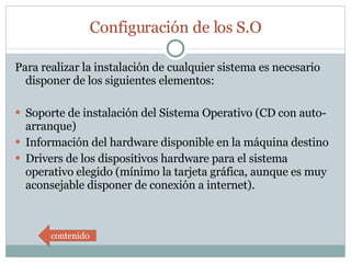 Configuración de los S.O Para realizar la instalación de cualquier sistema es necesario disponer de los siguientes elementos:  Soporte de instalación del Sistema Operativo (CD con auto-arranque) Información del hardware disponible en la máquina destino Drivers de los dispositivos hardware para el sistema operativo elegido (mínimo la tarjeta gráfica, aunque es muy aconsejable disponer de conexión a internet). contenido 