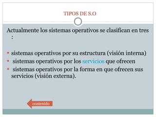 Actualmente los sistemas operativos se clasifican en tres :  sistemas operativos por su estructura (visión interna) sistemas operativos por los  servicios  que ofrecen  sistemas operativos por la forma en que ofrecen sus servicios (visión externa).  TIPOS DE S.O contenido 
