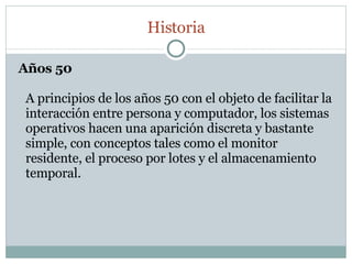 Años 50 A principios de los años 50 con el objeto de facilitar la interacción entre persona y computador, los sistemas operativos hacen una aparición discreta y bastante simple, con conceptos tales como el monitor residente, el proceso por lotes y el almacenamiento temporal. Historia 