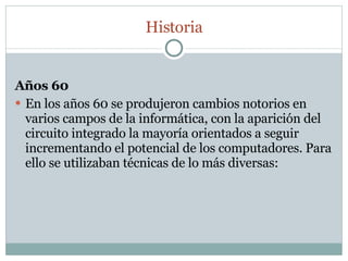 Años 60 En los años 60 se produjeron cambios notorios en varios campos de la informática, con la aparición del circuito integrado la mayoría orientados a seguir incrementando el potencial de los computadores. Para ello se utilizaban técnicas de lo más diversas: Historia 