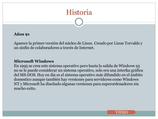 Historia VIDEO Años 91 Aparece la primer versión del núcleo de Linux. Creado por Linus Torvalds y un sinfín de colaboradores a través de Internet.  Microsoft Windows En 1995 se crea este sistema operativo pero hasta la salida de Windows 95 no se le puede considerar un sistema operativo, solo era una interfaz gráfica del MS-DOS. Hoy en dia es el sistema operativo más difundido en el ámbito domestico aunque también hay versiones para servidores como Windows NT y Microsoft ha diseñado algunas versiones para superordenadores sin mucho exito. 
