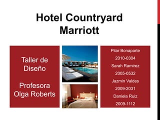 Hotel Countryard
          Marriott
                   Pilar Bonaparte
                     2010-0304
  Taller de
                   Sarah Ramirez
   Diseño
                     2005-0532
                   Jazmin Valdes
 Profesora           2009-2031
Olga Roberts        Daniela Ruiz
                     2009-1112
 