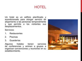 HOTEL

Un hotel es un edificio planificado y
acondicionado para otorgar servicio de
alojamiento a las personas temporalmente
y que permite a los visitantes sus
desplazamientos.
Servicios:
1.   Restaurantes
2.   Piscinas
3.   Guarderías
Algunos     hoteles   tienen    servicios
de conferencias y animan a grupos a
organizar convenciones y reuniones en su
establecimiento.
 