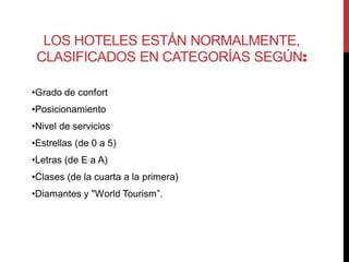 LOS HOTELES ESTÁN NORMALMENTE,
 CLASIFICADOS EN CATEGORÍAS SEGÚN:

•Grado de confort
•Posicionamiento
•Nivel de servicios
•Estrellas (de 0 a 5)
•Letras (de E a A)
•Clases (de la cuarta a la primera)
•Diamantes y "World Tourism”.
 