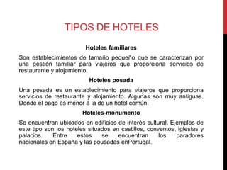 TIPOS DE HOTELES
                         Hoteles familiares
Son establecimientos de tamaño pequeño que se caracterizan por
una gestión familiar para viajeros que proporciona servicios de
restaurante y alojamiento.
                          Hoteles posada
Una posada es un establecimiento para viajeros que proporciona
servicios de restaurante y alojamiento. Algunas son muy antiguas.
Donde el pago es menor a la de un hotel común.
                        Hoteles-monumento
Se encuentran ubicados en edificios de interés cultural. Ejemplos de
este tipo son los hoteles situados en castillos, conventos, iglesias y
palacios.    Entre    estos    se    encuentran      los   paradores
nacionales en España y las pousadas enPortugal.
 