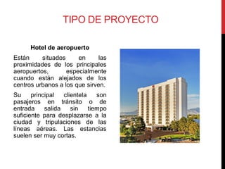 TIPO DE PROYECTO

      Hotel de aeropuerto
Están     situados     en      las
proximidades de los principales
aeropuertos,       especialmente
cuando están alejados de los
centros urbanos a los que sirven.
Su     principal   clientela    son
pasajeros en tránsito o de
entrada     salida    sin    tiempo
suficiente para desplazarse a la
ciudad y tripulaciones de las
líneas aéreas. Las estancias
suelen ser muy cortas.
 