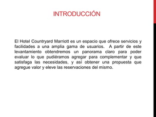 INTRODUCCIÓN



El Hotel Countryard Marriott es un espacio que ofrece servicios y
facilidades a una amplia gama de usuarios. A partir de este
levantamiento obtendremos un panorama claro para poder
evaluar lo que pudiéramos agregar para complementar y que
satisfaga las necesidades, y así obtener una propuesta que
agregue valor y eleve las reservaciones del mismo.
 