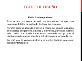 ESTILO DE DISEÑO

                     Estilo Contemporáneo
Esta es una propuesta de estilo contemporáneo ya que, con
pequeños detalles se pretende destacar los espacios.
Por otra parte se necesita crear en la mente del usuario la imagen
de espacios acogedores, amplios y luminosos, por estas razones
este estilo nos brinda todas estas características ya que el
diseño será de manera sencilla y sofisticada pero sobria a la vez.
Se hará uso de colores neutros y diferentes texturas para crear
espacio interesantes.
 