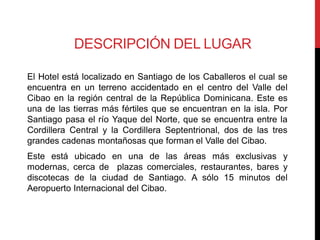 DESCRIPCIÓN DEL LUGAR

El Hotel está localizado en Santiago de los Caballeros el cual se
encuentra en un terreno accidentado en el centro del Valle del
Cibao en la región central de la República Dominicana. Este es
una de las tierras más fértiles que se encuentran en la isla. Por
Santiago pasa el río Yaque del Norte, que se encuentra entre la
Cordillera Central y la Cordillera Septentrional, dos de las tres
grandes cadenas montañosas que forman el Valle del Cibao.
Este está ubicado en una de las áreas más exclusivas y
modernas, cerca de plazas comerciales, restaurantes, bares y
discotecas de la ciudad de Santiago. A sólo 15 minutos del
Aeropuerto Internacional del Cibao.
 