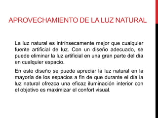 APROVECHAMIENTO DE LA LUZ NATURAL


 La luz natural es intrínsecamente mejor que cualquier
 fuente artificial de luz. Con un diseño adecuado, se
 puede eliminar la luz artificial en una gran parte del día
 en cualquier espacio.
 En este diseño se puede apreciar la luz natural en la
 mayoría de los espacios a fin de que durante el día la
 luz natural ofrezca una eficaz iluminación interior con
 el objetivo es maximizar el confort visual.
 