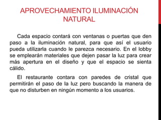 APROVECHAMIENTO ILUMINACIÓN
             NATURAL

   Cada espacio contará con ventanas o puertas que den
paso a la iluminación natural, para que así el usuario
pueda utilizarla cuando le parezca necesario. En el lobby
se emplearán materiales que dejen pasar la luz para crear
más apertura en el diseño y que el espacio se sienta
cálido.
   El restaurante contara con paredes de cristal que
permitirán el paso de la luz pero buscando la manera de
que no disturben en ningún momento a los usuarios.
 