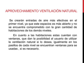APROVECHAMIENTO VENTILACIÓN NATURAL

  Se crearán entradas de aire más efectivas en el
 primer nivel, ya que este espacios es más abierto y no
 se encuentra comprometido con la gran cantidad de
 habitaciones de los demás niveles.
     En cuanto a las habitaciones estas cuentan con
 ventanas, que dan la posibilidad al usuario de utilizar
 la ventilación natural si lo desea, igualmente en los
 pasillos de cada nivel se encuentran ventanas para se
 usadas , si es necesario.
 
