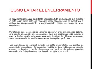 COMO EVITAR EL ENCERRAMIENTO
Es muy importante salva guardar la tranquilidad de las personas que circulen
en este lugar, dicho esto, es necesario crear espacios que no incentiven el
sentido de encarcelamiento o encerramiento desde un punto de vista
psicológico.


 Para lograr esto; los espacios comunes poseerán unas dimensiones óptimas
para que la circulación de los usuarios fluya sin problemas. ASi mismo, el
nivel de techo será lo suficientemente alto, igualmente utilizaremos colores
claros que darán la sensación de un espacio amplio y profundo.


 Los mobiliarios en general tendrán un estilo minimalista, los pasillos se
mantendrán despejados de cualquier mobiliario. Las habitaciones tendrán
grandes ventanales y serán decoradas con cortinas de colores pasteles
ayudando a la óptica humana percibiendo un lugar mas amplio
 