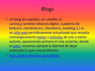 Blogs
• Un blog (en español, sin comillas ni
cursiva,1 también bitácora digital, cuaderno de
bitácora, ciberbitácora, cibe...