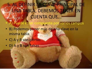 5. AL DEFINIR LA CLAVE PRINCIPAL DE
UNA TABLA, DEBEMOS TENER EN
CUENTA QUE...
• A) Puede estar compuesta por varios campos
• B) Podemos poner más de una clave en la
misma tabla
• C) A y B son ciertas
• D) A y B son falsas
 
