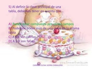 CARMEN ELENA SIERRA CABALLERO
5) Al definir la clave principal de una
tabla, debemos tener en cuenta que…
A) Puede estar compuesta por varios campos
B) Podemos poner mas de una clave en la misma
tabla
C) A y B son ciertas
D) A y B son falsas
 