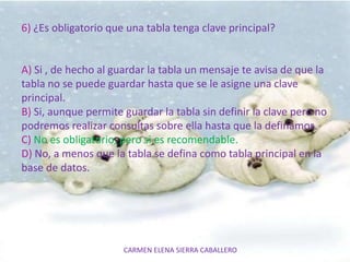 CARMEN ELENA SIERRA CABALLERO
6) ¿Es obligatorio que una tabla tenga clave principal?
A) Si , de hecho al guardar la tabla un mensaje te avisa de que la
tabla no se puede guardar hasta que se le asigne una clave
principal.
B) Si, aunque permite guardar la tabla sin definir la clave pero no
podremos realizar consultas sobre ella hasta que la definamos.
C) No es obligatorio, pero si es recomendable.
D) No, a menos que la tabla se defina como tabla principal en la
base de datos.
 