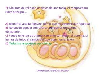 CARMEN ELENA SIERRA CABALLERO
7) A la hora de rellenar los datos de una tabla, el campo como
clave principal…
A) Identifica a cada registro, por lo que no puede estar repetida
B) No puede quedar sin rellenar, porque es un campo
obligatorio .
C) Puede rellenarse automáticamente con el por el sistema, si
hemos definido el campo del tipo auto numeración.
D) Todas las respuestas son ciertas.
 