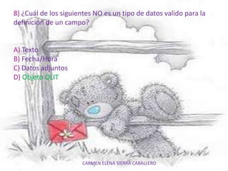 CARMEN ELENA SIERRA CABALLERO
8) ¿Cuál de los siguientes NO es un tipo de datos valido para la
definición de un campo?
A) Texto
B) Fecha/Hora
C) Datos adjuntos
D) Objeto OLIT
 