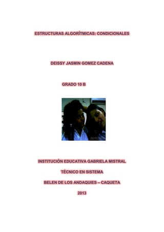 ESTRUCTURAS ALGORÍTMICAS: CONDICIONALES
DEISSY JASMIN GOMEZ CADENA
GRADO 10 B
INSTITUCIÓN EDUCATIVA GABRIELA MISTRAL
TÉCNICO EN SISTEMA
BELEN DE LOS ANDAQUIES – CAQUETA
2013
 