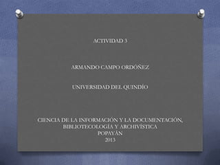 ACTIVIDAD 3
ARMANDO CAMPO ORDÓÑEZ
UNIVERSIDAD DEL QUINDÍO
CIENCIA DE LA INFORMACIÓN Y LA DOCUMENTACIÓN,
BIBLIOTECOLOGÍA Y ARCHIVÍSTICA
POPAYÁN
2013
 