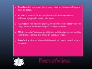 1. Rápida: estos funcionan por si solos , para servicios de software y
base de datos.
2. Actual: la mayoría de los usuarios actualizan usualmente su
software agregando nuevas funciones.
3. Elástica: es rápida en negocios y en crecimiento de estas ya que la
carga de nube esta diseñada para trabajos de estas.
4. Móvil: esta diseñado para ser utilizado a distancia así el personal de
la empresa la tendrá disponible en cualquier lugar .
5. Económica: ofrecen diversidad de servicios para el beneficio de la
empresa.
 