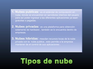 1. Nubes publicas: es el estándar de computación en
nube, donde se encuentran en servidores internos del usuario
para así poder ingresar a las diferentes aplicaciones ya sean
gratuitas o pagadas.
2. Nubes privadas: es una plataforma para obtención
solamente de hardware , también se lo encuentra dentro de
empresas.
3. Nubes hibridas: mesclan recursos locas de la nube
privada con la nube publica , esto permite a la empresa
mantener de el control de sus aplicaciones .
 