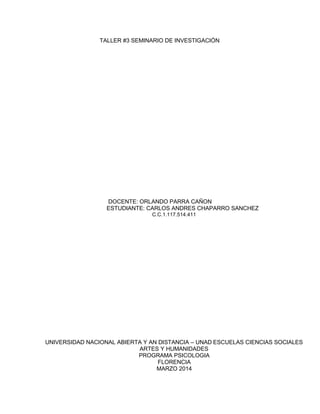 TALLER #3 SEMINARIO DE INVESTIGACIÓN
DOCENTE: ORLANDO PARRA CAÑON
ESTUDIANTE: CARLOS ANDRES CHAPARRO SANCHEZ
C.C.1.117.514.411
UNIVERSIDAD NACIONAL ABIERTA Y AN DISTANCIA – UNAD ESCUELAS CIENCIAS SOCIALES
ARTES Y HUMANIDADES
PROGRAMA PSICOLOGIA
FLORENCIA
MARZO 2014
 