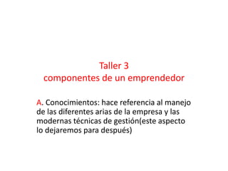 Taller 3 
componentes de un emprendedor 
A. Conocimientos: hace referencia al manejo 
de las diferentes arias de la empresa y las 
modernas técnicas de gestión(este aspecto 
lo dejaremos para después) 
 