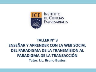 TALLER N° 3 
ENSEÑAR Y APRENDER CON LA WEB SOCIAL 
DEL PARADIGMA DE LA TRANSMISION AL 
PARADIGMA DE LA TRANSACCIÓN 
Tutor: Lic. Bruno Bustos 
 