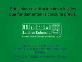 Principios constitucionales y legales 
que fundamentan la consulta previa. 
FACULTAD DE POSGRADOS 
ESPECIALIZACIÓN EN CONTRATACIÓN 
ESTATAL 
CAMILO MAYORGA Y MARIANA TRIANA 
 