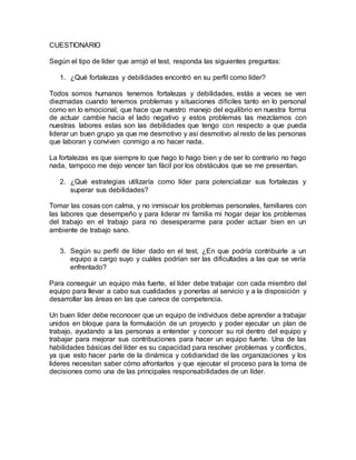 CUESTIONARIO
Según el tipo de líder que arrojó el test, responda las siguientes preguntas:
1. ¿Qué fortalezas y debilidades encontró en su perfil como líder?
Todos somos humanos tenemos fortalezas y debilidades, estás a veces se ven
diezmadas cuando tenemos problemas y situaciones difíciles tanto en lo personal
como en lo emocional, que hace que nuestro manejo del equilibrio en nuestra forma
de actuar cambie hacia el lado negativo y estos problemas las mezclamos con
nuestras labores estas son las debilidades que tengo con respecto a que pueda
liderar un buen grupo ya que me desmotivo y así desmotivo al resto de las personas
que laboran y conviven conmigo a no hacer nada.
La fortalezas es que siempre lo que hago lo hago bien y de ser lo contrario no hago
nada, tampoco me dejo vencer tan fácil por los obstáculos que se me presentan.
2. ¿Qué estrategias utilizaría como líder para potencializar sus fortalezas y
superar sus debilidades?
Tomar las cosas con calma, y no inmiscuir los problemas personales, familiares con
las labores que desempeño y para liderar mi familia mi hogar dejar los problemas
del trabajo en el trabajo para no desesperarme para poder actuar bien en un
ambiente de trabajo sano.
3. Según su perfil de líder dado en el test, ¿En que podría contribuirle a un
equipo a cargo suyo y cuáles podrían ser las dificultades a las que se vería
enfrentado?
Para conseguir un equipo más fuerte, el líder debe trabajar con cada miembro del
equipo para llevar a cabo sus cualidades y ponerlas al servicio y a la disposición y
desarrollar las áreas en las que carece de competencia.
Un buen líder debe reconocer que un equipo de individuos debe aprender a trabajar
unidos en bloque para la formulación de un proyecto y poder ejecutar un plan de
trabajo, ayudando a las personas a entender y conocer su rol dentro del equipo y
trabajar para mejorar sus contribuciones para hacer un equipo fuerte. Una de las
habilidades básicas del líder es su capacidad para resolver problemas y conflictos,
ya que esto hacer parte de la dinámica y cotidianidad de las organizaciones y los
lideres necesitan saber cómo afrontarlos y que ejecutar el proceso para la toma de
decisiones como una de las principales responsabilidades de un líder.
 