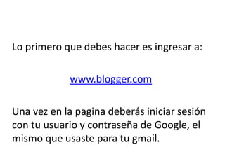 Lo primero que debes hacer es ingresar a:
www.blogger.com
Una vez en la pagina deberás iniciar sesión
con tu usuario y contraseña de Google, el
mismo que usaste para tu gmail.
 