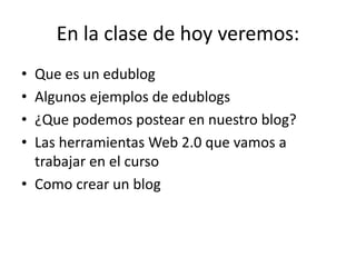 En la clase de hoy veremos:
• Que es un edublog
• Algunos ejemplos de edublogs
• ¿Que podemos postear en nuestro blog?
• Las herramientas Web 2.0 que vamos a
trabajar en el curso
• Como crear un blog
 