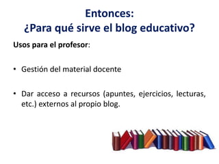 Entonces:
¿Para qué sirve el blog educativo?
Usos para el profesor:
• Gestión del material docente
• Dar acceso a recursos (apuntes, ejercicios, lecturas,
etc.) externos al propio blog.
 