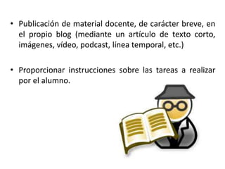 • Publicación de material docente, de carácter breve, en
el propio blog (mediante un artículo de texto corto,
imágenes, vídeo, podcast, línea temporal, etc.)
• Proporcionar instrucciones sobre las tareas a realizar
por el alumno.
 