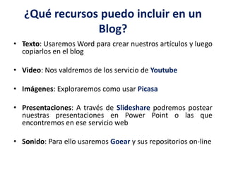 ¿Qué recursos puedo incluir en un
Blog?
• Texto: Usaremos Word para crear nuestros artículos y luego
copiarlos en el blog
• Video: Nos valdremos de los servicio de Youtube
• Imágenes: Exploraremos como usar Picasa
• Presentaciones: A través de Slideshare podremos postear
nuestras presentaciones en Power Point o las que
encontremos en ese servicio web
• Sonido: Para ello usaremos Goear y sus repositorios on-line
 