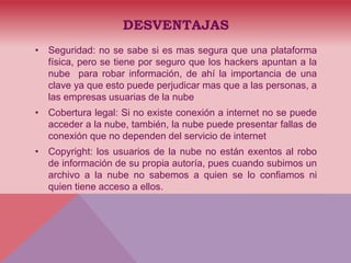 DESVENTAJAS
• Seguridad: no se sabe si es mas segura que una plataforma
física, pero se tiene por seguro que los hackers apuntan a la
nube para robar información, de ahí la importancia de una
clave ya que esto puede perjudicar mas que a las personas, a
las empresas usuarias de la nube
• Cobertura legal: Si no existe conexión a internet no se puede
acceder a la nube, también, la nube puede presentar fallas de
conexión que no dependen del servicio de internet
• Copyright: los usuarios de la nube no están exentos al robo
de información de su propia autoría, pues cuando subimos un
archivo a la nube no sabemos a quien se lo confiamos ni
quien tiene acceso a ellos.
 