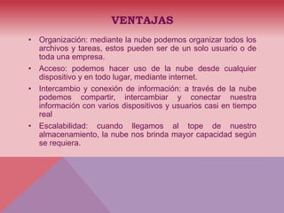 VENTAJAS
• Organización: mediante la nube podemos organizar todos los
archivos y tareas, estos pueden ser de un solo usuario o de
toda una empresa.
• Acceso: podemos hacer uso de la nube desde cualquier
dispositivo y en todo lugar, mediante internet.
• Intercambio y conexión de información: a través de la nube
podemos compartir, intercambiar y conectar nuestra
información con varios dispositivos y usuarios casi en tiempo
real
• Escalabilidad: cuando llegamos al tope de nuestro
almacenamiento, la nube nos brinda mayor capacidad según
se requiera.
 
