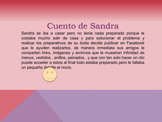 Cuento de Sandra
Sandra se iba a casar pero no tenia nada preparado porque le
costaba mucho salir de casa y para solucionar el problema y
realizar los preparativos de su boda decide publicar en Facebook
que le ayuden realizarlos, de manera inmediata sus amigos le
comparten links, imágenes y archivos que le muestran infinidad de
menus, vestidos , anillos, peinados , y que con tan solo hacer un clic
puede acceder a estos al final todo estaba preparado pero le faltaba
un pequeño detalle el novio.
 
