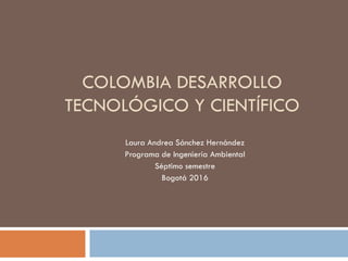 COLOMBIA DESARROLLO
TECNOLÓGICO Y CIENTÍFICO
Laura Andrea Sánchez Hernández
Programa de Ingeniería Ambiental
Séptimo semestre
Bogotá 2016
 