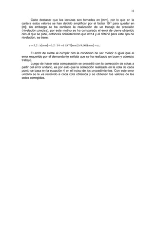 Cabe destacar que las lecturas son tomadas en [mm], por lo que en la
cartera estos valores se han debido amplificar por el factor 10-3
para quedar en
[m]; sin embargo se ha confiado la realización de un trabajo de precisión
(nivelación precisa), por este motivo se ha comparado el error de cierre obtenido
con el que se pide, entonces considerando que n=14 y el criterio para este tipo de
nivelación, se tiene:
El error de cierre al cumplir con la condición de ser menor o igual que el
error requerido por el demandante señala que se ha realizado un buen y correcto
trabajo.
Luego de hacer esta comparación se procedió con la corrección de cotas a
partir del error unitario, es por esto que la corrección realizada en la cota de cada
punto se basa en la ecuación 4 en el inciso de los procedimientos. Con este error
unitario se le va restando a cada cota obtenida y se obtienen los valores de las
cotas corregidas.
11
[ ] [ ] [ ] Temmmmmmne =≥=== 000,9973,11142,32,3
 
