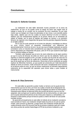 Conclusiones.
Gonzalo G. Gallardo Canabes
La realización de este taller demandó mucha precisión en la toma de
mediciones, ya que no se puede correr el riesgo de tener que repetir todo el
trabajo a causa de no cumplir con la condición de error requerida. Es por este
motivo que se trabajó con líneas de plomadas en las miras y una sencilla piedra
bajo estas, objetos que con los cuales se buscó disminuir el error al máximo,
objetivo que fue exitosamente logrado en el primer intento sin la necesidad de
repetir el trabajo, por lo tanto la rapidez del trabajo en terreno y su precisión
llenaron de regocijo a los integrantes del grupo tras los grandes disgustos llevados
en el taller anterior.
Por lo que se pudo apreciar en el inciso de cálculos y resultados se obtuvo
un error mucho menor al requerido mostrándose una diferencia de
aproximadamente 3 [mm] en el error, es por eso que el trabajo realizado se podría
considerar como un rotundo éxito considerando que algunos implementos usados
fueron dispuestos por integrantes del grupo, pero en fin lo que ocasionó este logro
fue un correcto trabajo en equipo.
También cabe destacar que el error de cierre obtenido es de signo positivo
ya que la suma de lecturas de atrás es menor que las de adelante, hecho que
significa un desnivel negativo al fin y al cabo, es decir que el punto de cota aún no
corregida al que se llegó en la vuelta de la nivelación quedó un poco más abajo
que la de aquel que se tomó de referencia. Ahora bien el error producido se puede
explicar de diferentes maneras, ya que puede ser producido por mala basculación
debida al viento en terreno, mala corrección del nivel o simplemente error humano
en la lectura sobre la mira, ya que se toman mediciones al milímetro dependiendo
solamente de la capacidad del operador para tomar estas o para instalar el
instrumental.
Antonio B. Díaz Zamorano
En este taller se aprendió a poder nivelar un terreno con la ayuda de dos
instrumentos que son la mira y el nivel, los cuales a través de la designación de
puntos de inicio, puntos de cambio y puntos de llegada nos dieron la información
necesaria para obtener el desnivel entre dos puntos del terreno que se nos fue
asignado, esto se logró por la optima utilización de los instrumentos, en este caso
por la ayuda adicional de plomos en las miras para mejorar su verticalidad y no
empezar a bascularlas porque la lectura queda a criterio del lector el cual puede
cometer errores.
Se aprendió principalmente en este taller el método de la nivelación cerrada la
cual consiste en hacer una nivelación simple hasta el punto en el cual se quiere
nivelar para conocer su desnivel, y luego hacer otra nivelación simple pero de
vuelta tomando como Pr0 el punto final de la primera nivelación para así nivelar
con otros puntos de cambio hasta llegar al Pr0 de la primera nivelación y así
12
 