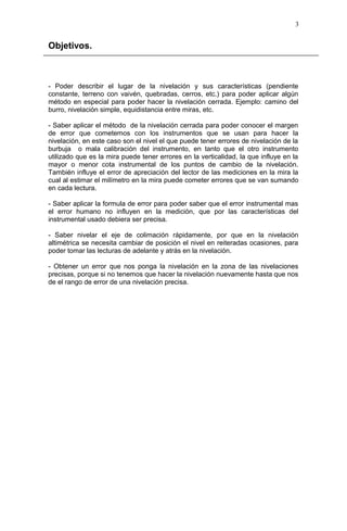Objetivos.
- Poder describir el lugar de la nivelación y sus características (pendiente
constante, terreno con vaivén, quebradas, cerros, etc.) para poder aplicar algún
método en especial para poder hacer la nivelación cerrada. Ejemplo: camino del
burro, nivelación simple, equidistancia entre miras, etc.
- Saber aplicar el método de la nivelación cerrada para poder conocer el margen
de error que cometemos con los instrumentos que se usan para hacer la
nivelación, en este caso son el nivel el que puede tener errores de nivelación de la
burbuja o mala calibración del instrumento, en tanto que el otro instrumento
utilizado que es la mira puede tener errores en la verticalidad, la que influye en la
mayor o menor cota instrumental de los puntos de cambio de la nivelación.
También influye el error de apreciación del lector de las mediciones en la mira la
cual al estimar el milímetro en la mira puede cometer errores que se van sumando
en cada lectura.
- Saber aplicar la formula de error para poder saber que el error instrumental mas
el error humano no influyen en la medición, que por las características del
instrumental usado debiera ser precisa.
- Saber nivelar el eje de colimación rápidamente, por que en la nivelación
altimétrica se necesita cambiar de posición el nivel en reiteradas ocasiones, para
poder tomar las lecturas de adelante y atrás en la nivelación.
- Obtener un error que nos ponga la nivelación en la zona de las nivelaciones
precisas, porque si no tenemos que hacer la nivelación nuevamente hasta que nos
de el rango de error de una nivelación precisa.
3
 