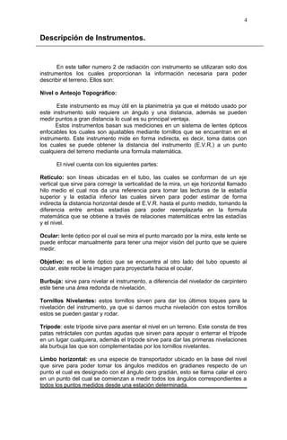 Descripción de Instrumentos.
En este taller numero 2 de radiación con instrumento se utilizaran solo dos
instrumentos los cuales proporcionan la información necesaria para poder
describir el terreno. Ellos son:
Nivel o Anteojo Topográfico:
Este instrumento es muy útil en la planimetría ya que el método usado por
este instrumento solo requiere un ángulo y una distancia, además se pueden
medir puntos a gran distancia lo cual es su principal ventaja.
Estos instrumentos basan sus mediciones en un sistema de lentes ópticos
enfocables los cuales son ajustables mediante tornillos que se encuentran en el
instrumento. Este instrumento mide en forma indirecta, es decir, toma datos con
los cuales se puede obtener la distancia del instrumento (E.V.R.) a un punto
cualquiera del terreno mediante una formula matemática.
El nivel cuenta con los siguientes partes:
Retículo: son líneas ubicadas en el tubo, las cuales se conforman de un eje
vertical que sirve para corregir la verticalidad de la mira, un eje horizontal llamado
hilo medio el cual nos da una referencia para tomar las lecturas de la estadía
superior y la estadía inferior las cuales sirven para poder estimar de forma
indirecta la distancia horizontal desde el E.V.R. hasta el punto medido, tomando la
diferencia entre ambas estadías para poder reemplazarla en la formula
matemática que se obtiene a través de relaciones matemáticas entre las estadías
y el nivel.
Ocular: lente óptico por el cual se mira el punto marcado por la mira, este lente se
puede enfocar manualmente para tener una mejor visión del punto que se quiere
medir.
Objetivo: es el lente óptico que se encuentra al otro lado del tubo opuesto al
ocular, este recibe la imagen para proyectarla hacia el ocular.
Burbuja: sirve para nivelar el instrumento, a diferencia del nivelador de carpintero
este tiene una área redonda de nivelación.
Tornillos Nivelantes: estos tornillos sirven para dar los últimos toques para la
nivelación del instrumento, ya que si damos mucha nivelación con estos tornillos
estos se pueden gastar y rodar.
Trípode: este trípode sirve para asentar el nivel en un terreno. Este consta de tres
patas retráctales con puntas agudas que sirven para apoyar o enterrar el trípode
en un lugar cualquiera, además el trípode sirve para dar las primeras nivelaciones
ala burbuja las que son complementadas por los tornillos nivelantes.
Limbo horizontal: es una especie de transportador ubicado en la base del nivel
que sirve para poder tomar los ángulos medidos en gradianes respecto de un
punto el cual es designado con el ángulo cero gradián, esto se llama calar el cero
en un punto del cual se comienzan a medir todos los ángulos correspondientes a
todos los puntos medidos desde una estación determinada.
4
 