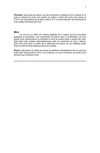 Plomada: esta punta de plomo nos da la dirección verdadera de la vertical en el
cual se dispone el nivel. Los puntos se miden a partir del punto que marca el
E.V.R. con la superficie de la tierra, este E.V.R. lo da la dirección de la plomada la
cual cuelga de la base del nivel.
Mira:
La mira es un listón de madera plegable de 4 metros que se encuentra
graduado al centímetro con numeración de estos cada 10 centímetros. La mira
puede tener aproximación al milímetro la cual se puede hacer a través del nivel.
Este listón esta pintado intercaladamente cada un centímetro de rojo y blanco.
Esta mira sirve para a través de la diferencia de lectura de las estadías poder
hacer el calculo de la distancia del punto medido.
Plomo: este plomo se utilizó para tener en perfecta verticalidad la mira lo cual nos
evita estar basculando la mira y así evitarnos un error de lectura por parte de la
persona que maneja el nivel.
5
 