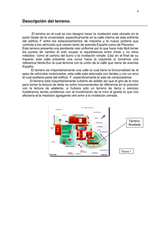 Descripción del terreno.
El terreno en el cual se nos designó hacer la nivelación esta ubicado en la
parte Oeste de la universidad, específicamente en la calle interna de esta enfrente
del edificio F entre los estacionamientos de industria y la nueva portería que
controla a los vehículos que vienen tanto de avenida España como de Placeres.
Este terreno presenta una pendiente casi uniforme por lo que hace más fácil tomar
los puntos de cambio al solo ocupar la equidistancia entre miras y no otros
métodos como el camino del burro o la nivelación simple. Casi en el final de su
trayecto esta calle presenta una curva hacia la izquierda si tomamos una
referencia Norte-Sur la cual termina con la unión de la calle que viene de avenida
España.
El terreno es mayoritariamente una calle la cual tiene la funcionalidad de el
paso de vehículos motorizados, esta calle esta adornada con faroles y con un arco
el cual sostiene parte del edificio F, específicamente la sala de computadores.
El terreno esta mayoritariamente cubierto de asfalto así que el giro de la mira
para tomar la lectura de atrás no sufre inconvenientes de diferencia en la posición
con la lectura de adelante, si hubiera sido un terreno de tierra o arenoso
hubiéramos tenido problemas con el hundimiento de la mira al girarla lo que nos
afectaría el la medición agregando otro error a la nivelación cerrada.
6
Terreno
Nivelado
Figura 1
 