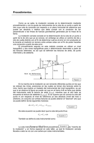 Procedimientos.
Como ya se sabe, la nivelación consiste en la determinación mediante
procedimientos y con la ayuda de instrumentos de la cota de un punto a partir de
otro cuya cota es conocida con respecto a un plano horizontal de referencia que
puede ser absoluto o relativo que debe cumplir con la condición de ser
perpendicular a las líneas de fuerzas gravitatorias generadas por la masa de la
tierra.
La nivelación cerrada consiste en la determinación de la cota de un punto a
partir de la de otro que ya se conoce, sin embargo se utiliza un camino de ida y
otro de vuelta distinto con el fin de determinar cuál es el error en mm producido en
la durante al medición en terreno entre ambas cotas con el fin de poder hacerles
una corrección a partir de este error.
El procedimiento seguido en este método consiste en utilizar un nivel
topográfico y dos miras topográficas para ir determinando desniveles a partir de
las lecturas obtenidas, es así que se definirán las lecturas de atrás, de punto
intermedio y de adelante.
En la marcha de la nivelación se van tomando diferentes puntos en los que
se colocan las miras, posiciones en las cuales se toman dos lecturas sobre la
mira, hecho que implica un traslado del instrumental del nivel topográfico, es así
que si se observa la figura se puede ver que en el tramo A-B se tiene que detrás
del instrumento está la lectura de atrás (Latrás), mientras que al otro lado se
encuentra la lectura de adelante (Ladelante). Si se supone que se conoce la cota del
punto A con respecto al nivel de referencia ya sea absoluto (nivel del mar) o
arbitrario, en conjunto con ambas lecturas se puede obtener el “desnivel” (dn) que
se puede definir de las siguientes maneras:
De esta ecuación se puede decir que la cota del punto B es:
También se define la cota instrumental como:
La cota instrumental se utiliza en el procedimiento denominado “marcha de
la nivelación” y en forma especial en este taller, ya que la nivelación cerrada
llevada a cabo se vio con una cartera por cotas instrumentales.
7
Figura 2
AdelanteAtrásAB LLCCdn −=−=
dnCC AB +=
Ecuación 1
Ecuación 2
AtrásAalInstrument LCC += Ecuación 3
 